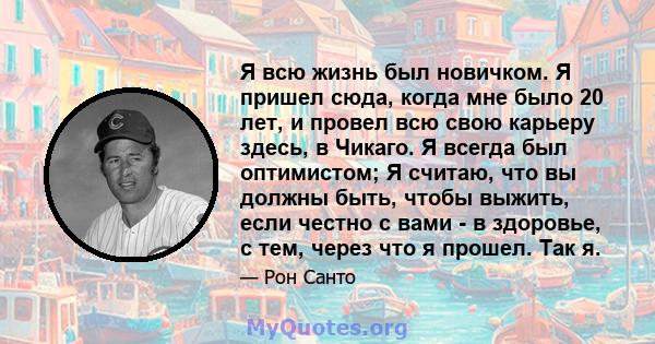 Я всю жизнь был новичком. Я пришел сюда, когда мне было 20 лет, и провел всю свою карьеру здесь, в Чикаго. Я всегда был оптимистом; Я считаю, что вы должны быть, чтобы выжить, если честно с вами - в здоровье, с тем,