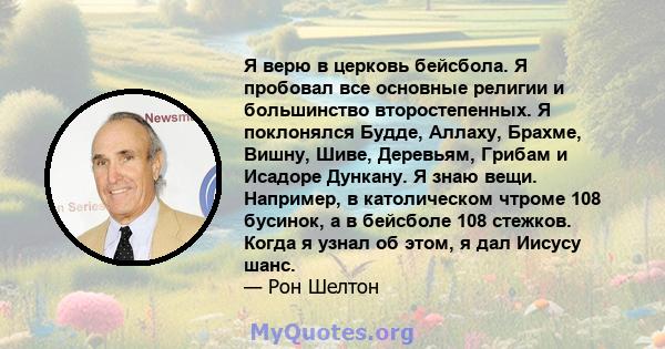 Я верю в церковь бейсбола. Я пробовал все основные религии и большинство второстепенных. Я поклонялся Будде, Аллаху, Брахме, Вишну, Шиве, Деревьям, Грибам и Исадоре Дункану. Я знаю вещи. Например, в католическом чтроме