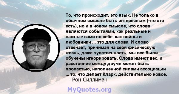 То, что происходит, это язык. Не только в обычном смысле быть интересным (что это есть), но и в новом смысле, что слова являются событиями, как реальные и важные сами по себе, как войны и любовники ... это для слова. И