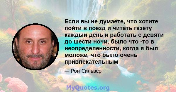 Если вы не думаете, что хотите пойти в поезд и читать газету каждый день и работать с девяти до шести ночи, было что -то в неопределенности, когда я был моложе, что было очень привлекательным