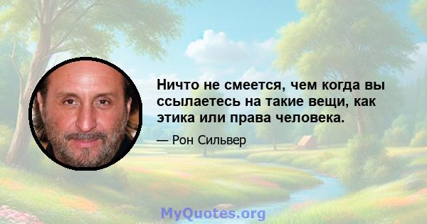 Ничто не смеется, чем когда вы ссылаетесь на такие вещи, как этика или права человека.