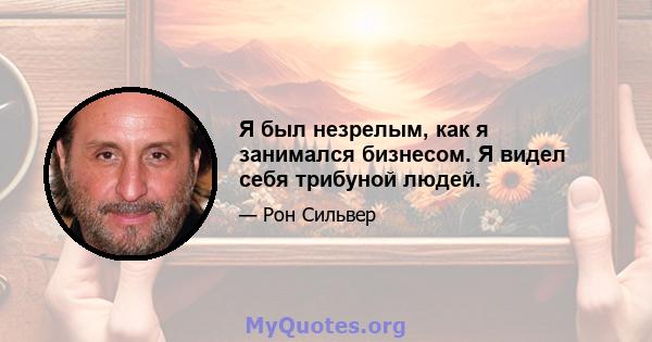 Я был незрелым, как я занимался бизнесом. Я видел себя трибуной людей.