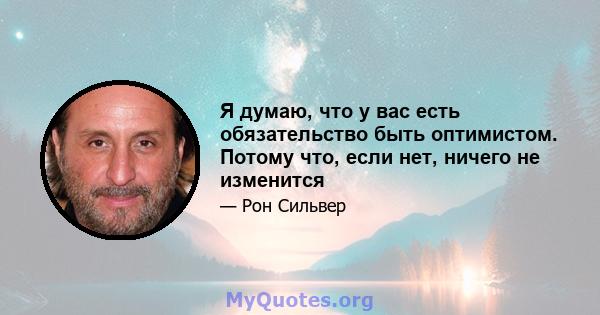 Я думаю, что у вас есть обязательство быть оптимистом. Потому что, если нет, ничего не изменится