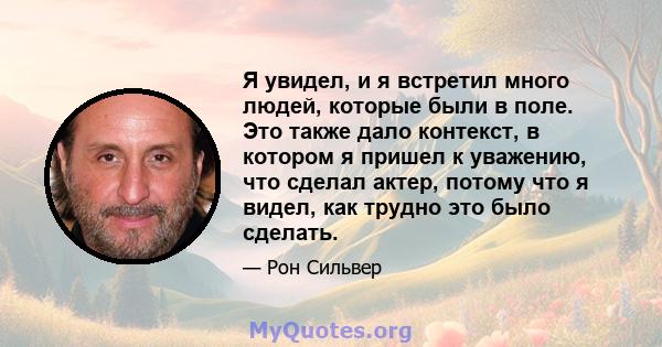 Я увидел, и я встретил много людей, которые были в поле. Это также дало контекст, в котором я пришел к уважению, что сделал актер, потому что я видел, как трудно это было сделать.