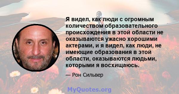 Я видел, как люди с огромным количеством образовательного происхождения в этой области не оказываются ужасно хорошими актерами, и я видел, как люди, не имеющие образования в этой области, оказываются людьми, которыми я