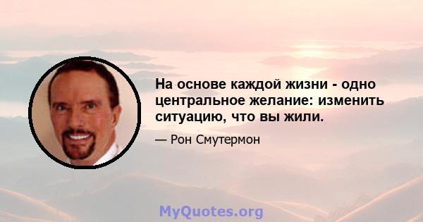 На основе каждой жизни - одно центральное желание: изменить ситуацию, что вы жили.