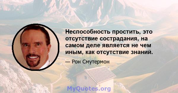 Неспособность простить, это отсутствие сострадания, на самом деле является не чем иным, как отсутствие знаний.