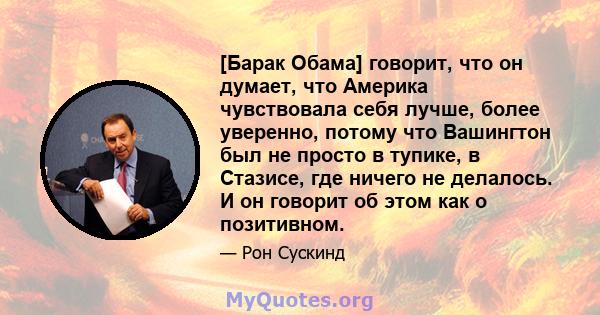 [Барак Обама] говорит, что он думает, что Америка чувствовала себя лучше, более уверенно, потому что Вашингтон был не просто в тупике, в Стазисе, где ничего не делалось. И он говорит об этом как о позитивном.