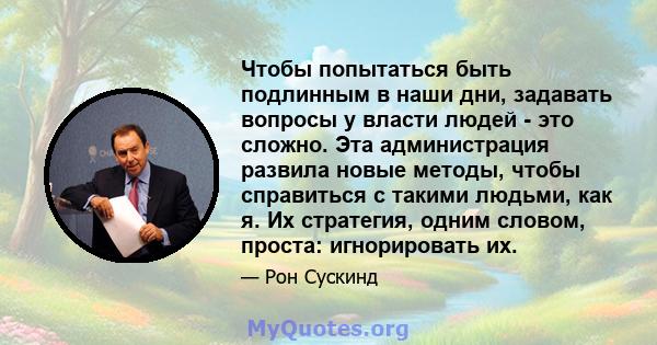 Чтобы попытаться быть подлинным в наши дни, задавать вопросы у власти людей - это сложно. Эта администрация развила новые методы, чтобы справиться с такими людьми, как я. Их стратегия, одним словом, проста: игнорировать 