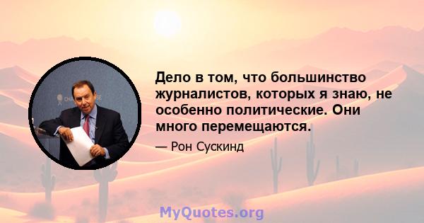 Дело в том, что большинство журналистов, которых я знаю, не особенно политические. Они много перемещаются.