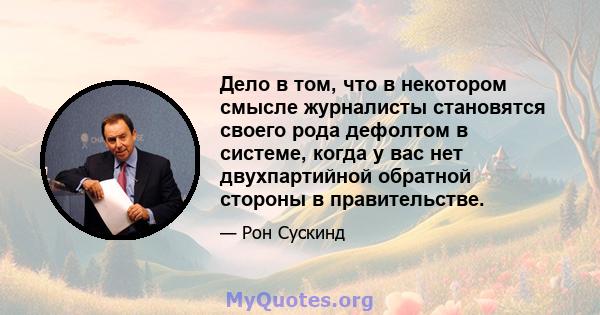 Дело в том, что в некотором смысле журналисты становятся своего рода дефолтом в системе, когда у вас нет двухпартийной обратной стороны в правительстве.