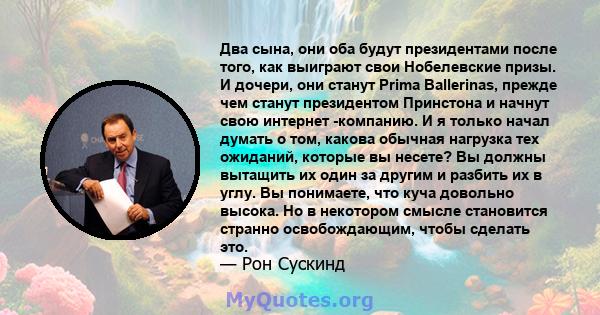 Два сына, они оба будут президентами после того, как выиграют свои Нобелевские призы. И дочери, они станут Prima Ballerinas, прежде чем станут президентом Принстона и начнут свою интернет -компанию. И я только начал