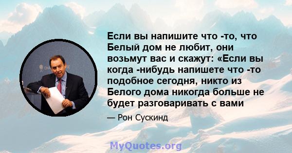 Если вы напишите что -то, что Белый дом не любит, они возьмут вас и скажут: «Если вы когда -нибудь напишете что -то подобное сегодня, никто из Белого дома никогда больше не будет разговаривать с вами