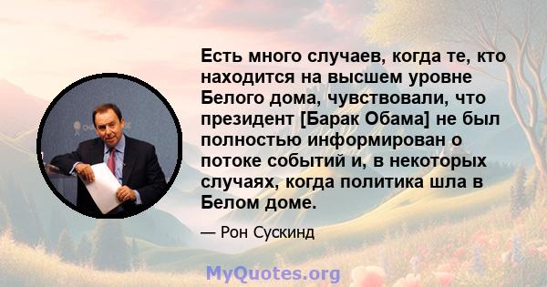 Есть много случаев, когда те, кто находится на высшем уровне Белого дома, чувствовали, что президент [Барак Обама] не был полностью информирован о потоке событий и, в некоторых случаях, когда политика шла в Белом доме.