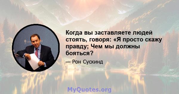 Когда вы заставляете людей стоять, говоря: «Я просто скажу правду; Чем мы должны бояться?