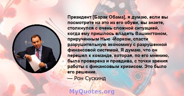 Президент [Барак Обама], я думаю, если вы посмотрите на это из его обуви, вы знаете, столкнулся с очень сложной ситуацией, когда ему пришлось владеть Вашингтоном, прирученным Нью -Йорком, спасти разрушительную экономику 