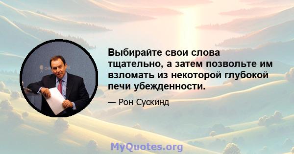 Выбирайте свои слова тщательно, а затем позвольте им взломать из некоторой глубокой печи убежденности.