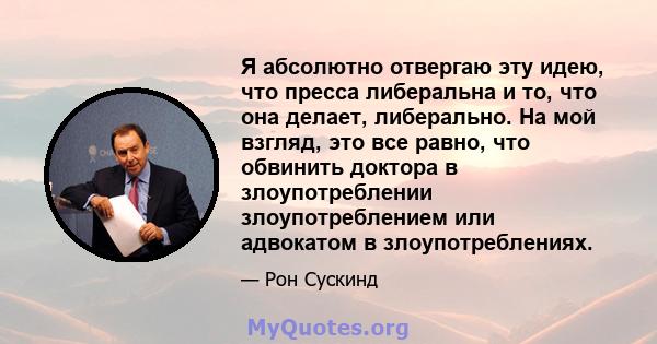 Я абсолютно отвергаю эту идею, что пресса либеральна и то, что она делает, либерально. На мой взгляд, это все равно, что обвинить доктора в злоупотреблении злоупотреблением или адвокатом в злоупотреблениях.