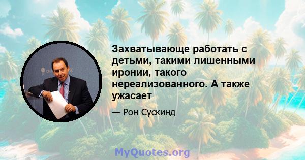 Захватывающе работать с детьми, такими лишенными иронии, такого нереализованного. А также ужасает