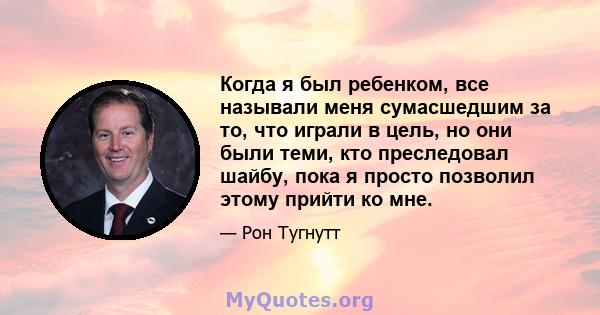 Когда я был ребенком, все называли меня сумасшедшим за то, что играли в цель, но они были теми, кто преследовал шайбу, пока я просто позволил этому прийти ко мне.