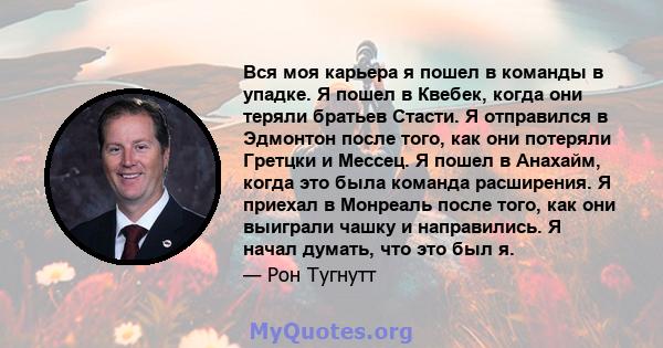 Вся моя карьера я пошел в команды в упадке. Я пошел в Квебек, когда они теряли братьев Стасти. Я отправился в Эдмонтон после того, как они потеряли Гретцки и Мессец. Я пошел в Анахайм, когда это была команда расширения. 