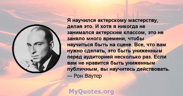 Я научился актерскому мастерству, делая это. И хотя я никогда не занимался актерским классом, это не заняло много времени, чтобы научиться быть на сцене. Все, что вам нужно сделать, это быть униженным перед аудиторией