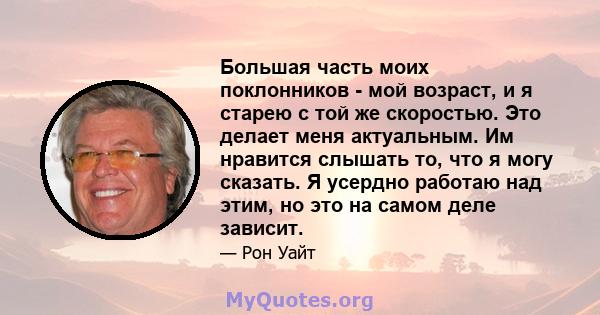 Большая часть моих поклонников - мой возраст, и я старею с той же скоростью. Это делает меня актуальным. Им нравится слышать то, что я могу сказать. Я усердно работаю над этим, но это на самом деле зависит.