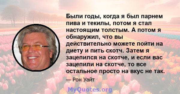 Были годы, когда я был парнем пива и текилы, потом я стал настоящим толстым. А потом я обнаружил, что вы действительно можете пойти на диету и пить скотч. Затем я зацепился на скотче, и если вас зацепили на скотче, то