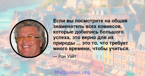 Если вы посмотрите на общий знаменатель всех комиксов, которые добились большого успеха, это верно для их природы ... это то, что требует много времени, чтобы учиться.