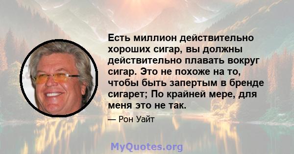 Есть миллион действительно хороших сигар, вы должны действительно плавать вокруг сигар. Это не похоже на то, чтобы быть запертым в бренде сигарет; По крайней мере, для меня это не так.