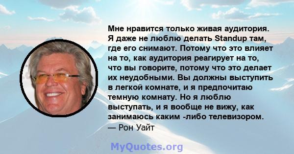 Мне нравится только живая аудитория. Я даже не люблю делать Standup там, где его снимают. Потому что это влияет на то, как аудитория реагирует на то, что вы говорите, потому что это делает их неудобными. Вы должны