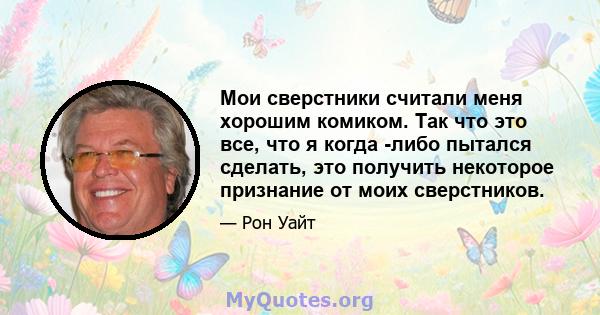 Мои сверстники считали меня хорошим комиком. Так что это все, что я когда -либо пытался сделать, это получить некоторое признание от моих сверстников.