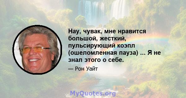 Нау, чувак, мне нравится большой, жесткий, пульсирующий коэпл (ошеломленная пауза) ... Я не знал этого о себе.