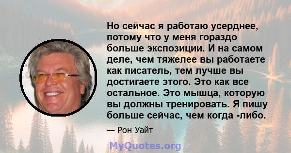 Но сейчас я работаю усерднее, потому что у меня гораздо больше экспозиции. И на самом деле, чем тяжелее вы работаете как писатель, тем лучше вы достигаете этого. Это как все остальное. Это мышца, которую вы должны