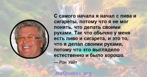 С самого начала я начал с пива и сигареты, потому что я не мог понять, что делать своими руками. Так что обычно у меня есть пиво и сигарета, и это то, что я делал своими руками, потому что это выглядело естественно и