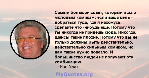 Самый большой совет, который я даю молодым комикам: если ваша цель - добраться туда, где я нахожусь, сделайте что -нибудь еще. Потому что ты никогда не пойдешь сюда. Никогда. Шансы такие плохие. Потому что вы не только