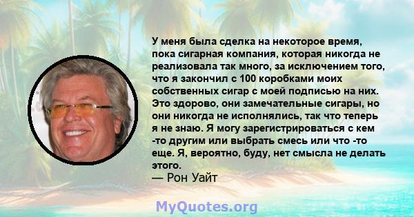 У меня была сделка на некоторое время, пока сигарная компания, которая никогда не реализовала так много, за исключением того, что я закончил с 100 коробками моих собственных сигар с моей подписью на них. Это здорово,