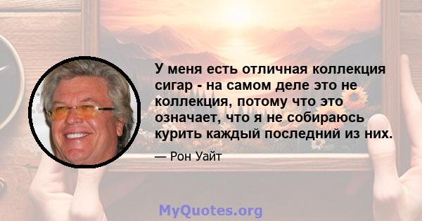 У меня есть отличная коллекция сигар - на самом деле это не коллекция, потому что это означает, что я не собираюсь курить каждый последний из них.