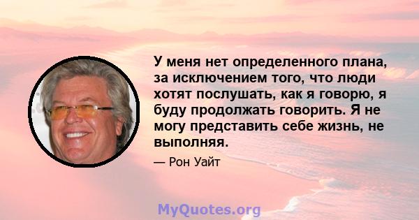 У меня нет определенного плана, за исключением того, что люди хотят послушать, как я говорю, я буду продолжать говорить. Я не могу представить себе жизнь, не выполняя.