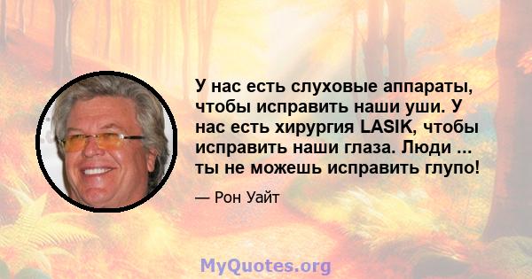 У нас есть слуховые аппараты, чтобы исправить наши уши. У нас есть хирургия LASIK, чтобы исправить наши глаза. Люди ... ты не можешь исправить глупо!