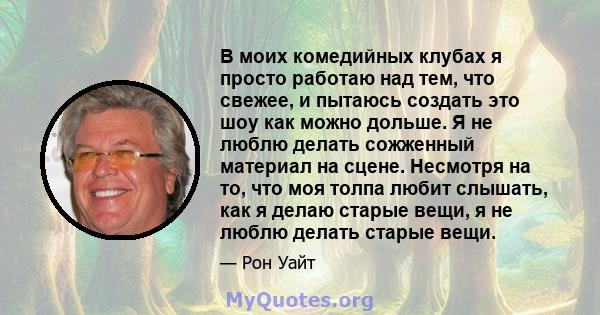 В моих комедийных клубах я просто работаю над тем, что свежее, и пытаюсь создать это шоу как можно дольше. Я не люблю делать сожженный материал на сцене. Несмотря на то, что моя толпа любит слышать, как я делаю старые