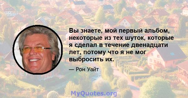 Вы знаете, мой первый альбом, некоторые из тех шуток, которые я сделал в течение двенадцати лет, потому что я не мог выбросить их.