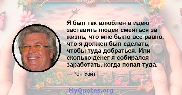 Я был так влюблен в идею заставить людей смеяться за жизнь, что мне было все равно, что я должен был сделать, чтобы туда добраться. Или сколько денег я собирался заработать, когда попал туда.