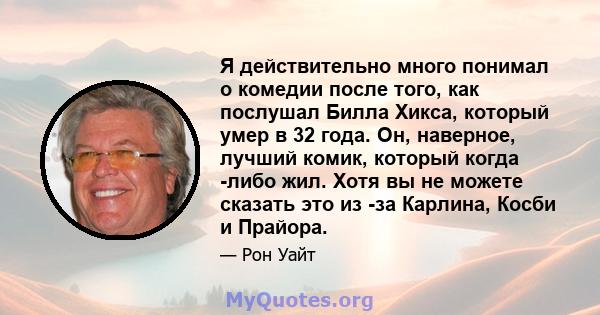 Я действительно много понимал о комедии после того, как послушал Билла Хикса, который умер в 32 года. Он, наверное, лучший комик, который когда -либо жил. Хотя вы не можете сказать это из -за Карлина, Косби и Прайора.