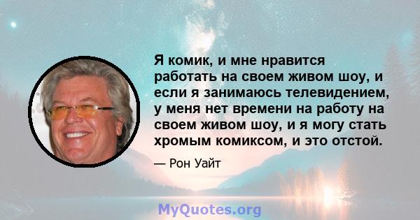 Я комик, и мне нравится работать на своем живом шоу, и если я занимаюсь телевидением, у меня нет времени на работу на своем живом шоу, и я могу стать хромым комиксом, и это отстой.