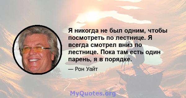 Я никогда не был одним, чтобы посмотреть по лестнице. Я всегда смотрел вниз по лестнице. Пока там есть один парень, я в порядке.