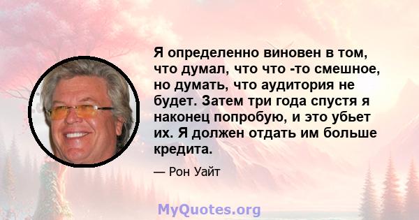 Я определенно виновен в том, что думал, что что -то смешное, но думать, что аудитория не будет. Затем три года спустя я наконец попробую, и это убьет их. Я должен отдать им больше кредита.