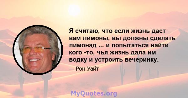 Я считаю, что если жизнь даст вам лимоны, вы должны сделать лимонад ... и попытаться найти кого -то, чья жизнь дала им водку и устроить вечеринку.