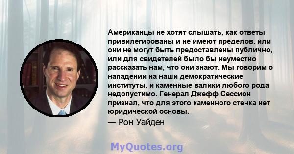 Американцы не хотят слышать, как ответы привилегированы и не имеют пределов, или они не могут быть предоставлены публично, или для свидетелей было бы неуместно рассказать нам, что они знают. Мы говорим о нападении на