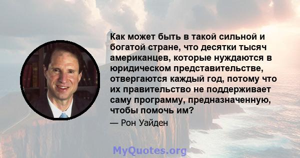 Как может быть в такой сильной и богатой стране, что десятки тысяч американцев, которые нуждаются в юридическом представительстве, отвергаются каждый год, потому что их правительство не поддерживает саму программу,